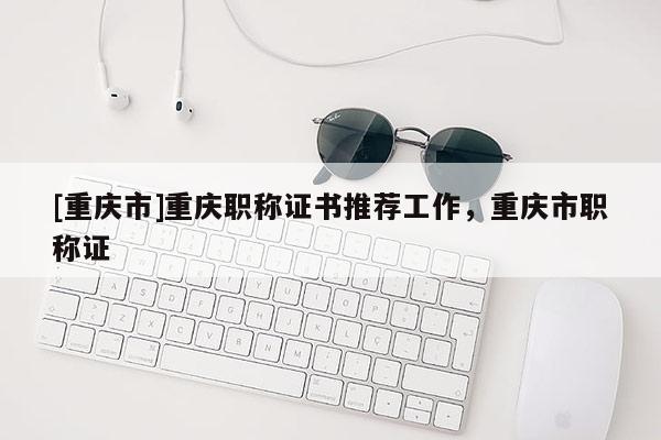 [重慶市]重慶職稱證書推薦工作，重慶市職稱證