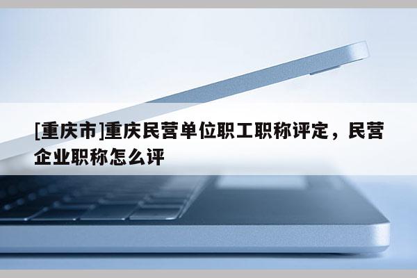 [重慶市]重慶民營(yíng)單位職工職稱評(píng)定，民營(yíng)企業(yè)職稱怎么評(píng)