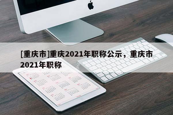 [重慶市]重慶2021年職稱公示，重慶市2021年職稱