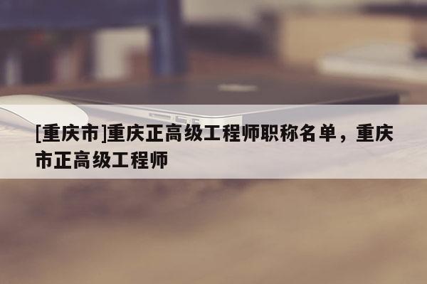 [重慶市]重慶正高級工程師職稱名單，重慶市正高級工程師