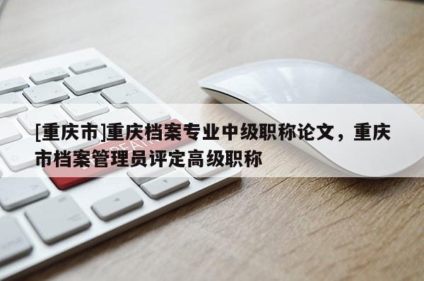 [重慶市]重慶檔案專業(yè)中級職稱論文，重慶市檔案管理員評定高級職稱