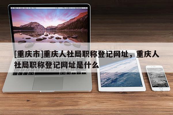 [重慶市]重慶人社局職稱登記網(wǎng)址，重慶人社局職稱登記網(wǎng)址是什么