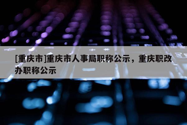 [重慶市]重慶市人事局職稱公示，重慶職改辦職稱公示