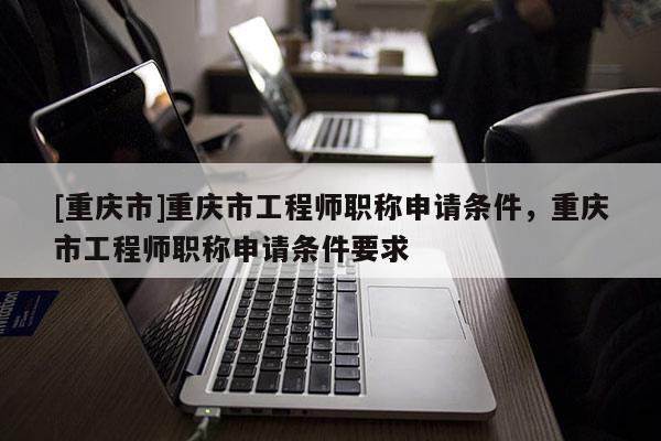 [重慶市]重慶市工程師職稱申請條件，重慶市工程師職稱申請條件要求