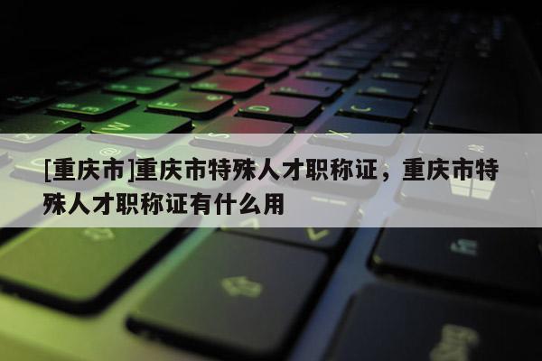 [重慶市]重慶市特殊人才職稱證，重慶市特殊人才職稱證有什么用