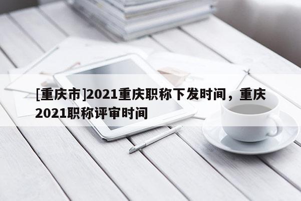 [重慶市]2021重慶職稱下發(fā)時(shí)間，重慶2021職稱評(píng)審時(shí)間