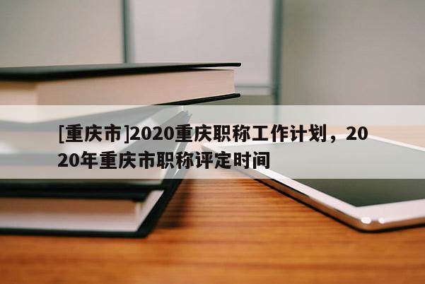 [重慶市]2020重慶職稱工作計劃，2020年重慶市職稱評定時間