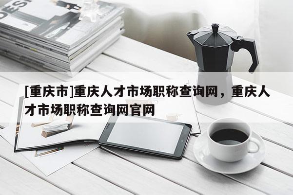 [重慶市]重慶人才市場職稱查詢網(wǎng)，重慶人才市場職稱查詢網(wǎng)官網(wǎng)