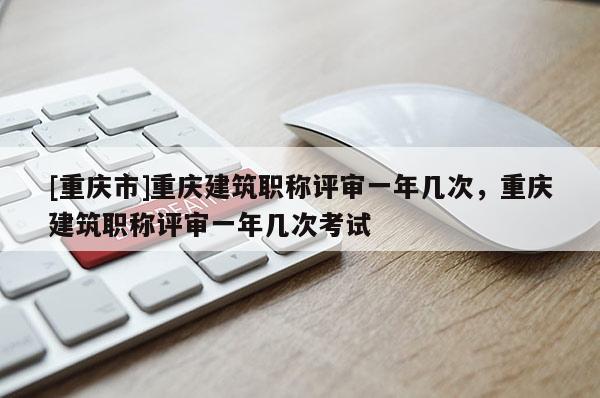 [重慶市]重慶建筑職稱評審一年幾次，重慶建筑職稱評審一年幾次考試