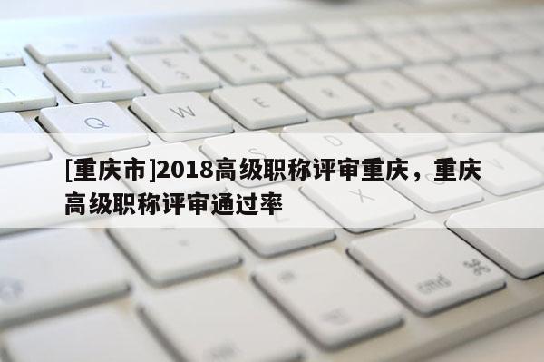 [重慶市]2018高級(jí)職稱評(píng)審重慶，重慶高級(jí)職稱評(píng)審?fù)ㄟ^率