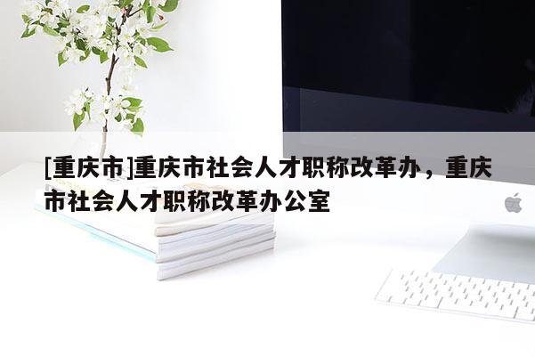 [重慶市]重慶市社會(huì)人才職稱改革辦，重慶市社會(huì)人才職稱改革辦公室