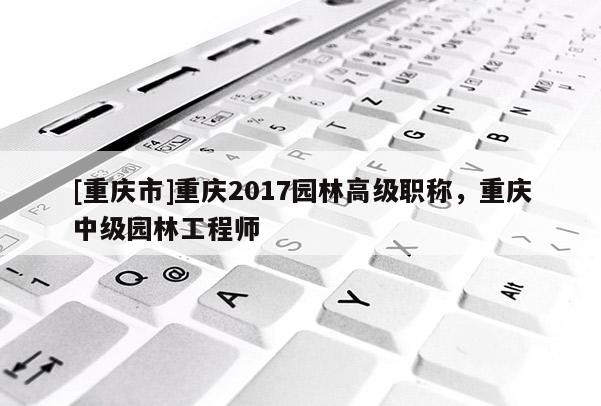 [重慶市]重慶2017園林高級職稱，重慶中級園林工程師