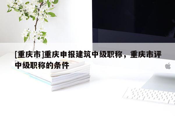 [重慶市]重慶申報(bào)建筑中級(jí)職稱，重慶市評(píng)中級(jí)職稱的條件