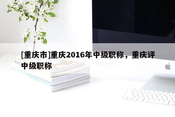 [重慶市]重慶2016年中級(jí)職稱，重慶評(píng)中級(jí)職稱