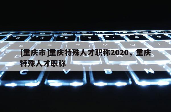 [重慶市]重慶特殊人才職稱2020，重慶特殊人才職稱