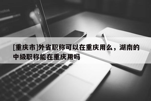 [重慶市]外省職稱可以在重慶用么，湖南的中級職稱能在重慶用嗎