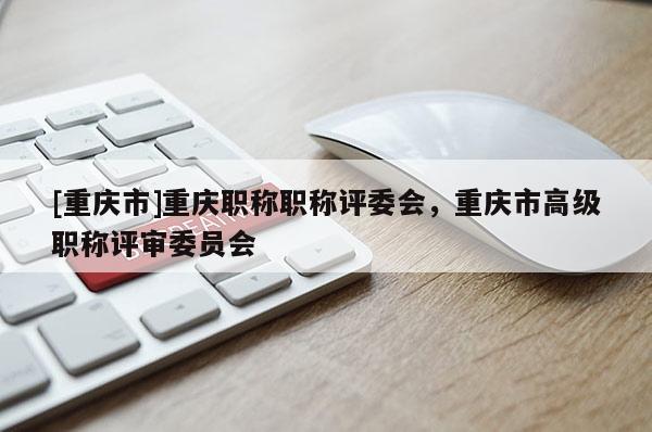 [重慶市]重慶職稱職稱評委會，重慶市高級職稱評審委員會