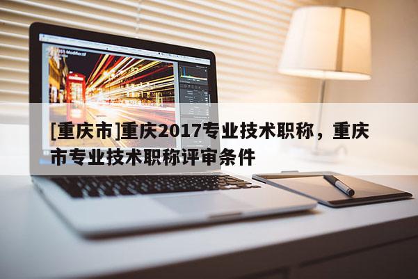 [重慶市]重慶2017專業(yè)技術(shù)職稱，重慶市專業(yè)技術(shù)職稱評審條件