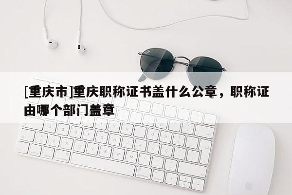 [重慶市]重慶職稱證書蓋什么公章，職稱證由哪個(gè)部門蓋章