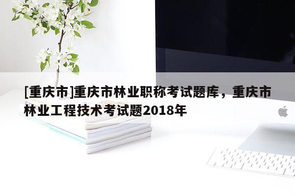 [重慶市]重慶市林業(yè)職稱考試題庫，重慶市林業(yè)工程技術考試題2018年