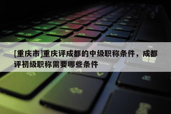 [重慶市]重慶評成都的中級職稱條件，成都評初級職稱需要哪些條件