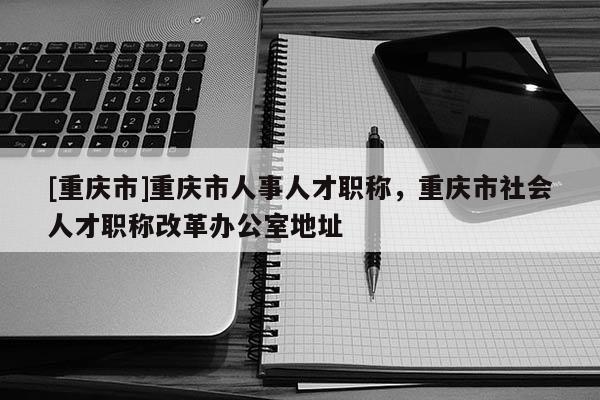 [重慶市]重慶市人事人才職稱，重慶市社會(huì)人才職稱改革辦公室地址