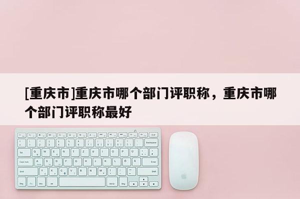 [重慶市]重慶市哪個(gè)部門評(píng)職稱，重慶市哪個(gè)部門評(píng)職稱最好