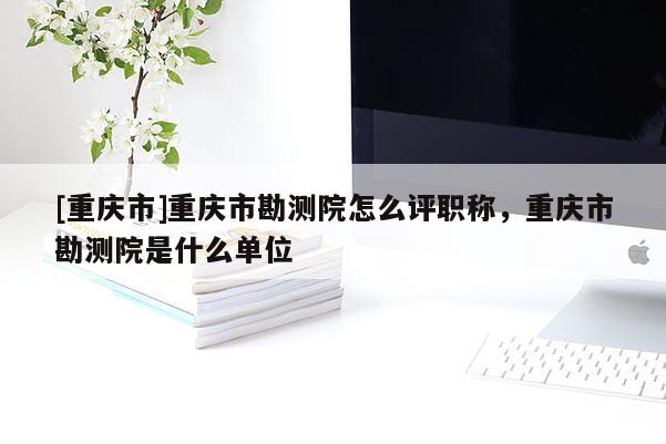 [重慶市]重慶市勘測院怎么評職稱，重慶市勘測院是什么單位