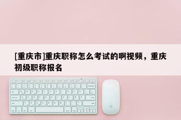 [重慶市]重慶職稱(chēng)怎么考試的啊視頻，重慶初級(jí)職稱(chēng)報(bào)名