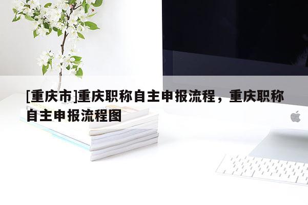 [重慶市]重慶職稱自主申報(bào)流程，重慶職稱自主申報(bào)流程圖