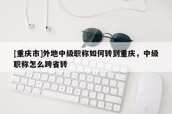 [重慶市]外地中級(jí)職稱(chēng)如何轉(zhuǎn)到重慶，中級(jí)職稱(chēng)怎么跨省轉(zhuǎn)