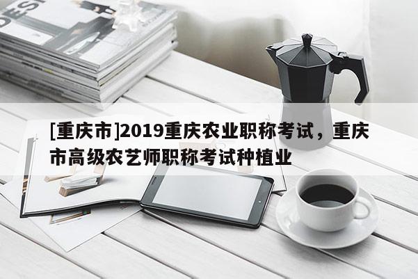 [重慶市]2019重慶農(nóng)業(yè)職稱考試，重慶市高級農(nóng)藝師職稱考試種植業(yè)