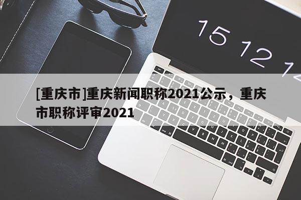 [重慶市]重慶新聞職稱2021公示，重慶市職稱評(píng)審2021