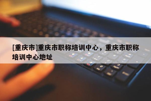 [重慶市]重慶市職稱培訓(xùn)中心，重慶市職稱培訓(xùn)中心地址