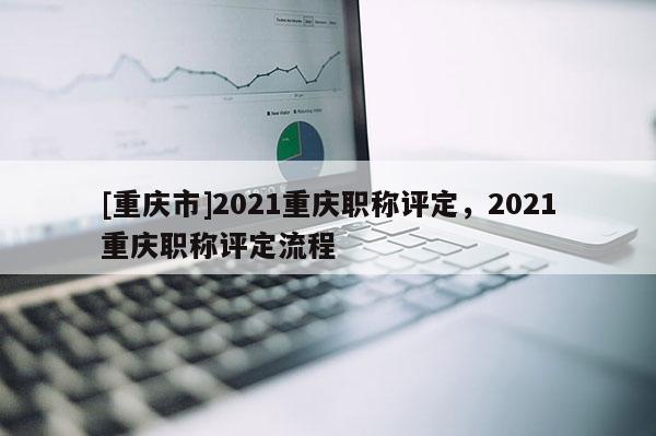 [重慶市]2021重慶職稱(chēng)評(píng)定，2021重慶職稱(chēng)評(píng)定流程