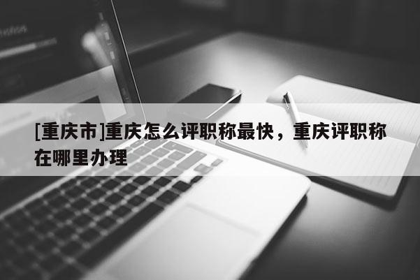 [重慶市]重慶怎么評職稱最快，重慶評職稱在哪里辦理