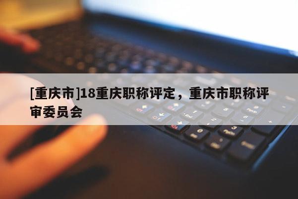 [重慶市]18重慶職稱評定，重慶市職稱評審委員會