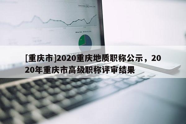 [重慶市]2020重慶地質(zhì)職稱公示，2020年重慶市高級(jí)職稱評(píng)審結(jié)果