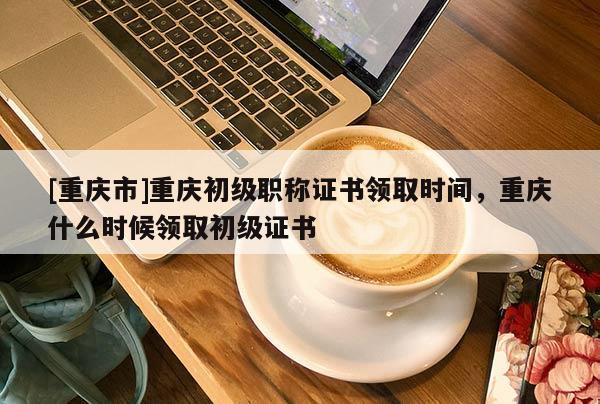 [重慶市]重慶初級(jí)職稱證書領(lǐng)取時(shí)間，重慶什么時(shí)候領(lǐng)取初級(jí)證書