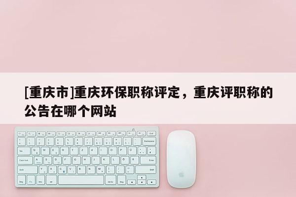 [重慶市]重慶環(huán)保職稱評定，重慶評職稱的公告在哪個網(wǎng)站