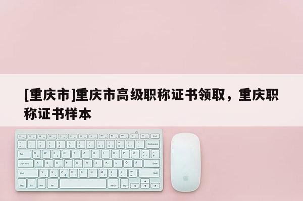 [重慶市]重慶市高級職稱證書領(lǐng)取，重慶職稱證書樣本