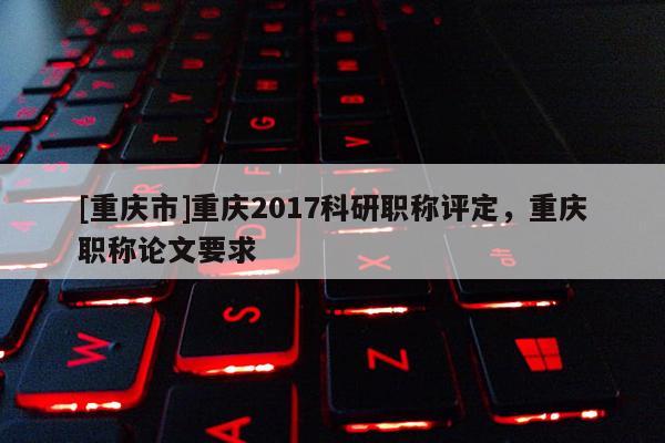 [重慶市]重慶2017科研職稱評定，重慶職稱論文要求