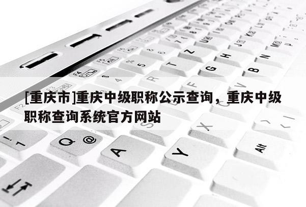 [重慶市]重慶中級職稱公示查詢，重慶中級職稱查詢系統(tǒng)官方網(wǎng)站