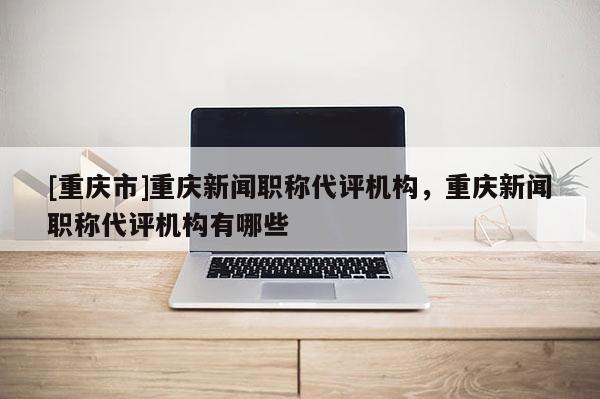 [重慶市]重慶新聞職稱代評(píng)機(jī)構(gòu)，重慶新聞職稱代評(píng)機(jī)構(gòu)有哪些