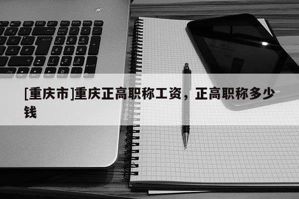 [重慶市]重慶正高職稱工資，正高職稱多少錢