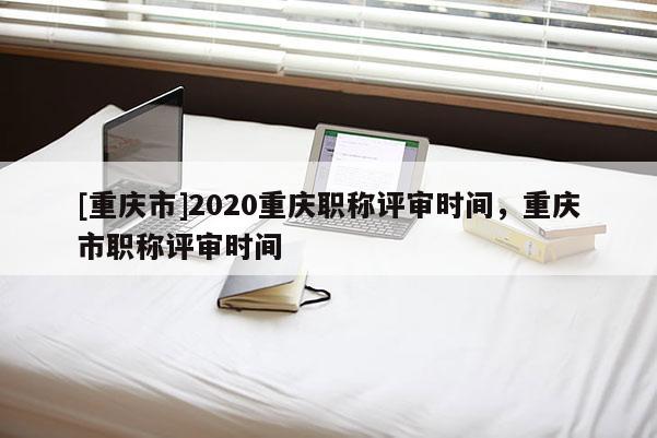 [重慶市]2020重慶職稱評審時間，重慶市職稱評審時間