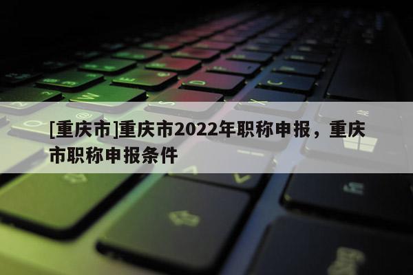 [重慶市]重慶市2022年職稱申報(bào)，重慶市職稱申報(bào)條件