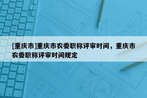 [重慶市]重慶市農(nóng)委職稱(chēng)評(píng)審時(shí)間，重慶市農(nóng)委職稱(chēng)評(píng)審時(shí)間規(guī)定