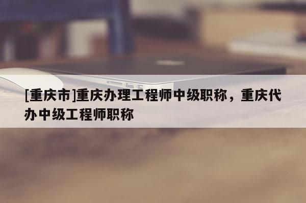 [重慶市]重慶辦理工程師中級職稱，重慶代辦中級工程師職稱