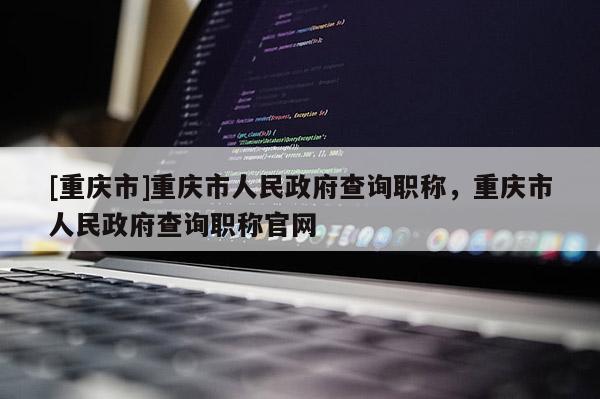 [重慶市]重慶市人民政府查詢職稱，重慶市人民政府查詢職稱官網